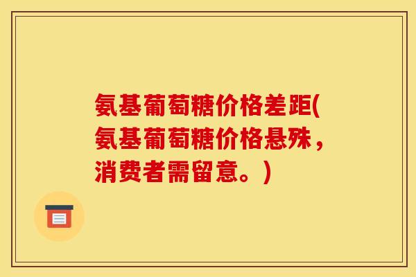 氨基葡萄糖价格差距(氨基葡萄糖价格悬殊，消费者需留意。)