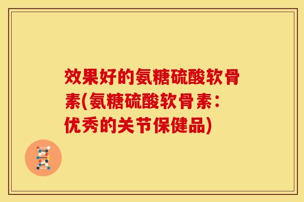 效果好的氨糖硫酸软骨素(氨糖硫酸软骨素：优秀的关节保健品)-第1张图片-关节骑士