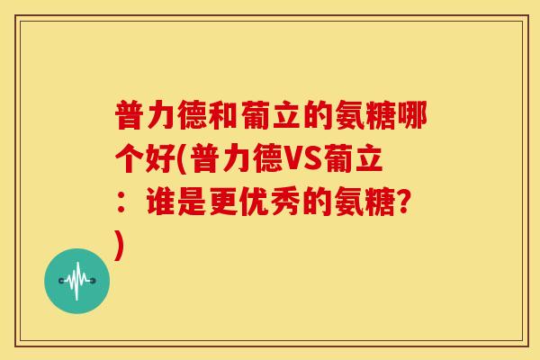 普力德和葡立的氨糖哪个好(普力德VS葡立：谁是更优秀的氨糖？)