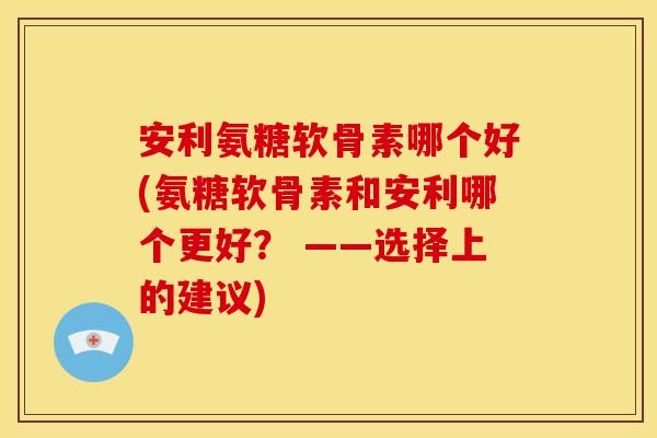安利氨糖软骨素哪个好(氨糖软骨素和安利哪个更好？ ——选择上的建议)
