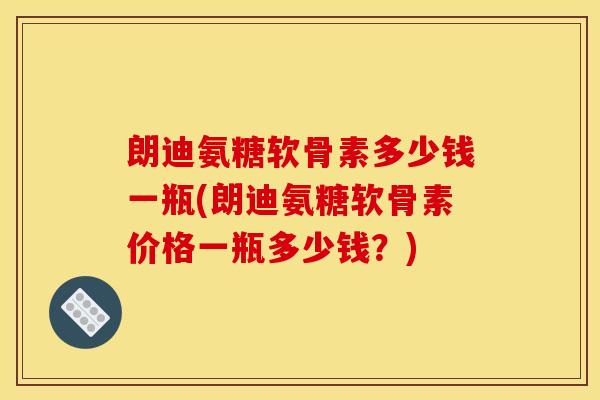 朗迪氨糖软骨素多少钱一瓶(朗迪氨糖软骨素价格一瓶多少钱？)