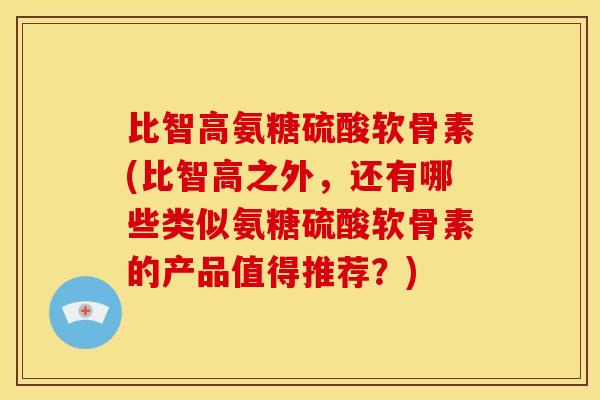 比智高氨糖硫酸软骨素(比智高之外，还有哪些类似氨糖硫酸软骨素的产品值得推荐？)