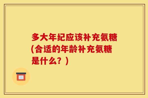 多大年纪应该补充氨糖(合适的年龄补充氨糖是什么？)-第1张图片-关节骑士