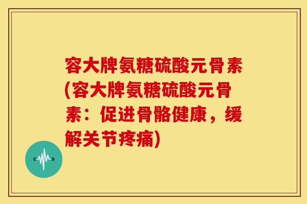 容大牌氨糖硫酸元骨素(容大牌氨糖硫酸元骨素：促进骨骼健康，缓解关节疼痛)