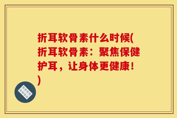 折耳软骨素什么时候(折耳软骨素：聚焦保健护耳，让身体更健康！)