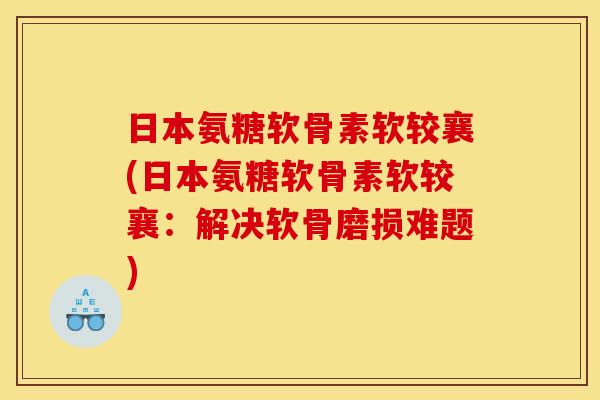 日本氨糖软骨素软较襄(日本氨糖软骨素软较襄：解决软骨磨损难题)-第1张图片-关节骑士