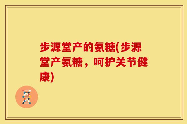 步源堂产的氨糖(步源堂产氨糖，呵护关节健康)