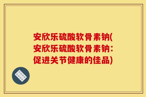 安欣乐硫酸软骨素钠(安欣乐硫酸软骨素钠：促进关节健康的佳品)