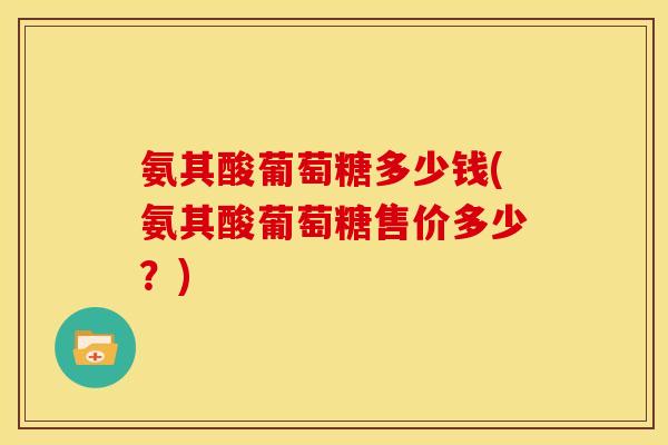 氨其酸葡萄糖多少钱(氨其酸葡萄糖售价多少？)