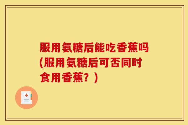 服用氨糖后能吃香蕉吗(服用氨糖后可否同时食用香蕉？)