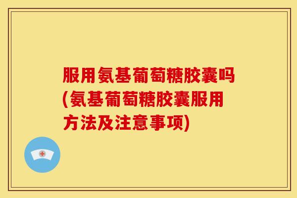 服用氨基葡萄糖胶囊吗(氨基葡萄糖胶囊服用方法及注意事项)