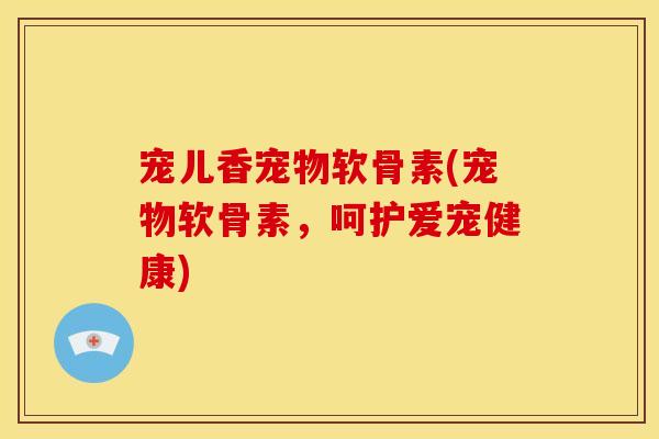 宠儿香宠物软骨素(宠物软骨素，呵护爱宠健康)