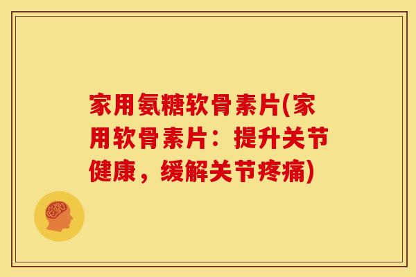 家用氨糖软骨素片(家用软骨素片：提升关节健康，缓解关节疼痛)