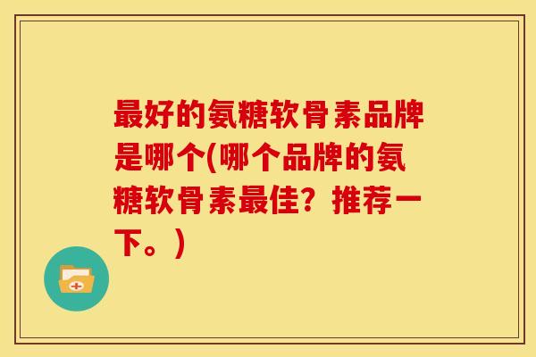 最好的氨糖软骨素品牌是哪个(哪个品牌的氨糖软骨素最佳？推荐一下。)