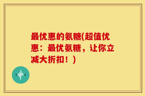 最优惠的氨糖(超值优惠：最优氨糖，让你立减大折扣！)