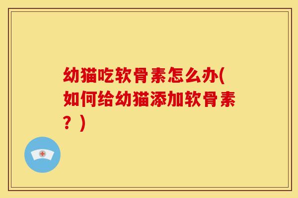 幼猫吃软骨素怎么办(如何给幼猫添加软骨素？)