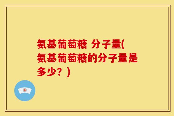 氨基葡萄糖 分子量(氨基葡萄糖的分子量是多少？)