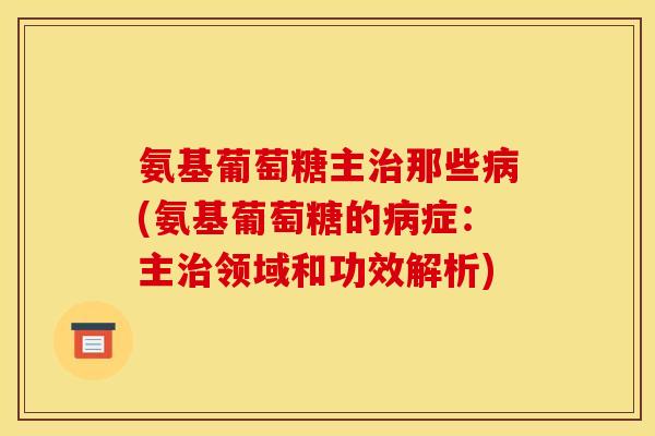 氨基葡萄糖主治那些病(氨基葡萄糖的病症:主治领域和功效解析)-第1张图片-关节骑士 氨基葡萄糖主治那些病(氨基葡萄糖的病症:主治领域和功效解析)-第1张图片-关节骑士