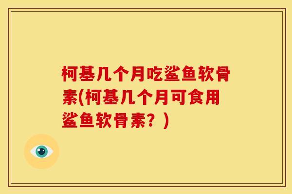 柯基几个月吃鲨鱼软骨素(柯基几个月可食用鲨鱼软骨素？)