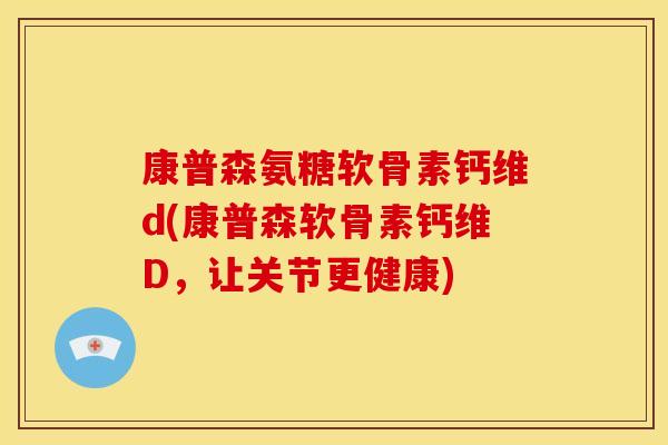 康普森氨糖软骨素钙维d(康普森软骨素钙维D，让关节更健康)