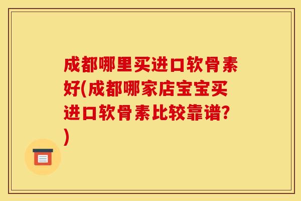 成都哪里买进口软骨素好(成都哪家店宝宝买进口软骨素比较靠谱？)
