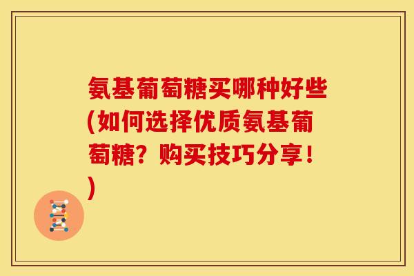 氨基葡萄糖买哪种好些(如何选择优质氨基葡萄糖？购买技巧分享！)
