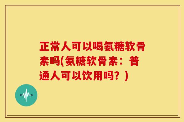 正常人可以喝氨糖软骨素吗(氨糖软骨素：普通人可以饮用吗？)