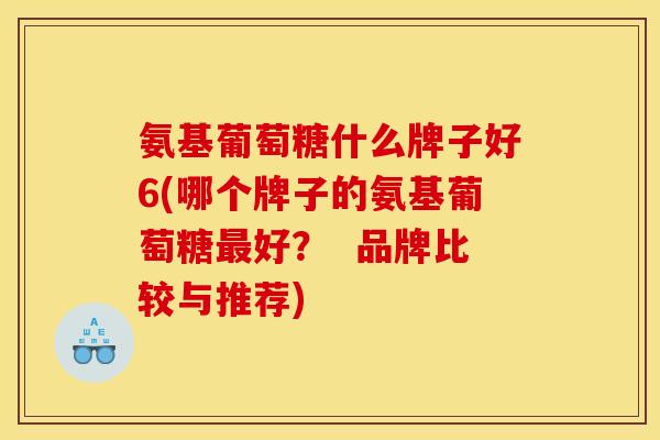 氨基葡萄糖什么牌子好6(哪个牌子的氨基葡萄糖最好？  品牌比较与推荐)