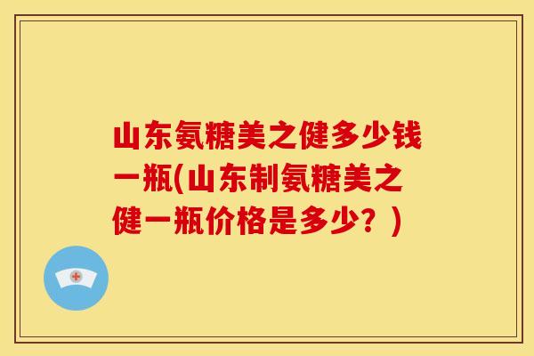 山东氨糖美之健多少钱一瓶(山东制氨糖美之健一瓶价格是多少？)