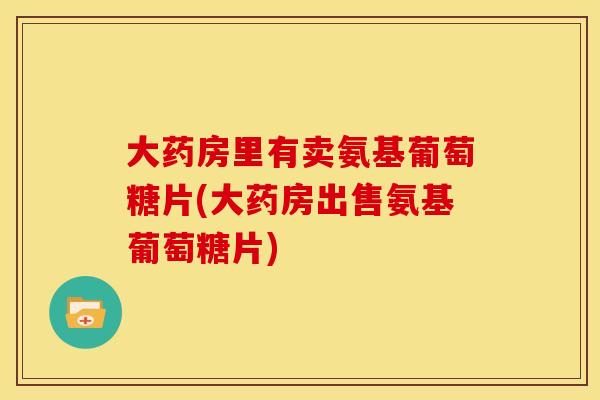 大药房里有卖氨基葡萄糖片(大药房出售氨基葡萄糖片)