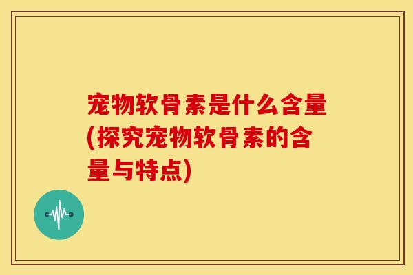 宠物软骨素是什么含量(探究宠物软骨素的含量与特点)