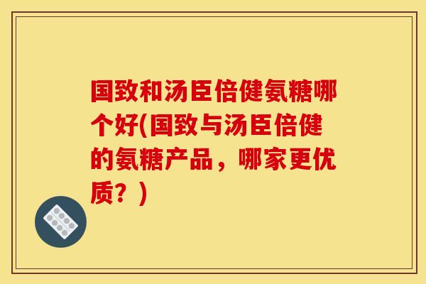 国致和汤臣倍健氨糖哪个好(国致与汤臣倍健的氨糖产品，哪家更优质？)