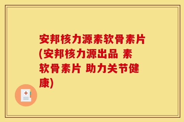 安邦核力源素软骨素片(安邦核力源出品 素软骨素片 助力关节健康)