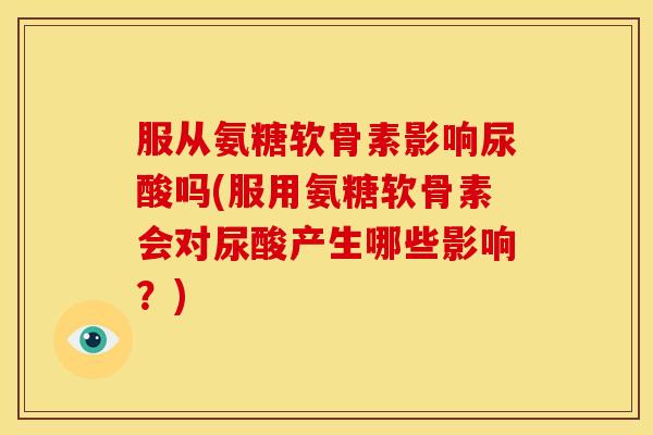 服从氨糖软骨素影响尿酸吗(服用氨糖软骨素会对尿酸产生哪些影响？)