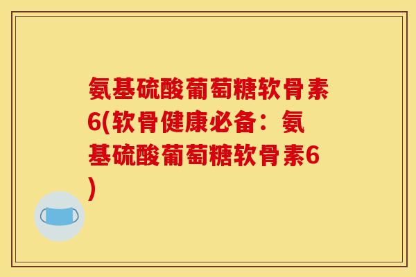 氨基硫酸葡萄糖软骨素6(软骨健康必备：氨基硫酸葡萄糖软骨素6)