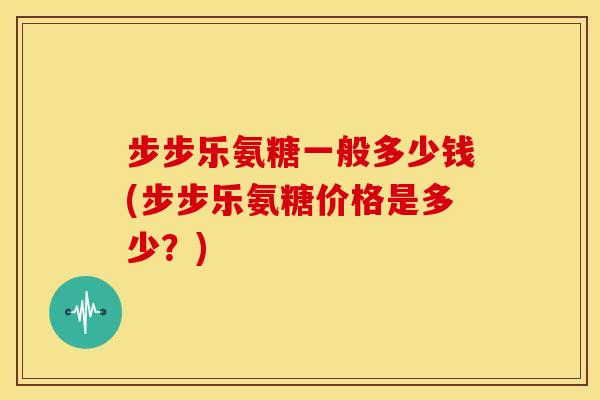 步步乐氨糖一般多少钱(步步乐氨糖价格是多少？)