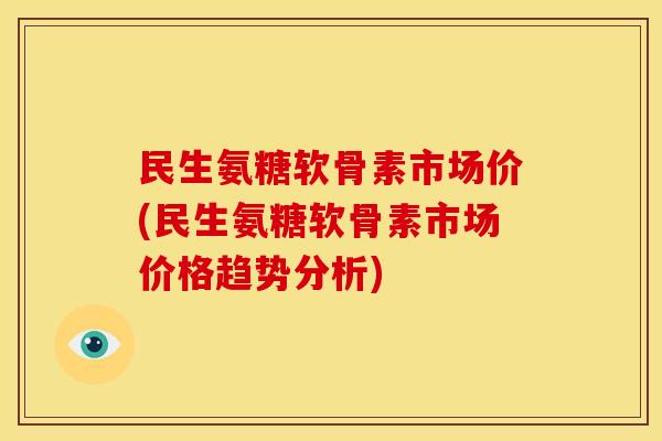 民生氨糖软骨素市场价(民生氨糖软骨素市场价格趋势分析)