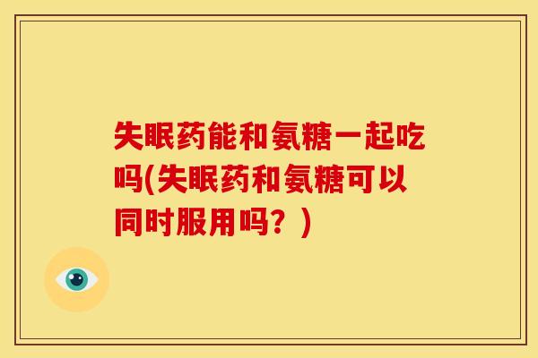 失眠药能和氨糖一起吃吗(失眠药和氨糖可以同时服用吗？)