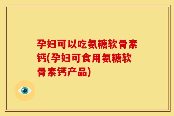 孕妇可以吃氨糖软骨素钙(孕妇可食用氨糖软骨素钙产品)