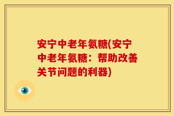 安宁中老年氨糖(安宁中老年氨糖：帮助改善关节问题的利器)