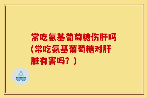 常吃氨基葡萄糖伤肝吗(常吃氨基葡萄糖对肝脏有害吗？)