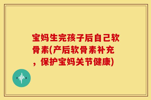 宝妈生完孩子后自己软骨素(产后软骨素补充，保护宝妈关节健康)