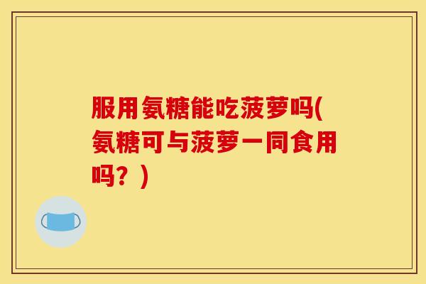 服用氨糖能吃菠萝吗(氨糖可与菠萝一同食用吗？)