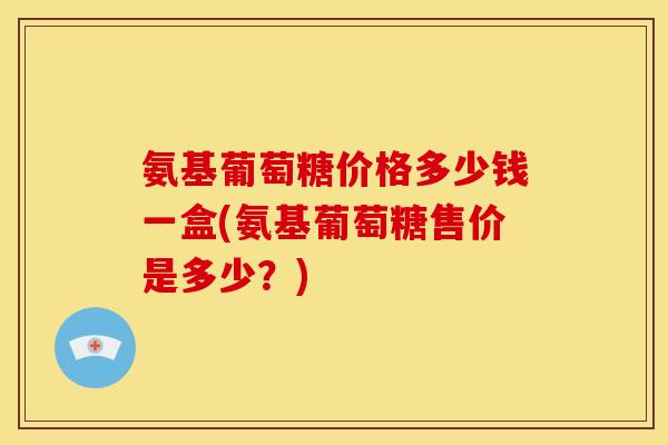 氨基葡萄糖价格多少钱一盒(氨基葡萄糖售价是多少？)