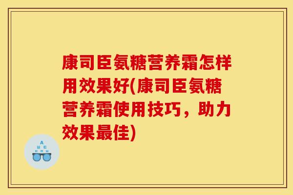 康司臣氨糖营养霜怎样用效果好(康司臣氨糖营养霜使用技巧，助力效果最佳)-第1张图片-关节骑士