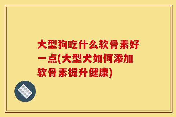大型狗吃什么软骨素好一点(大型犬如何添加软骨素提升健康)