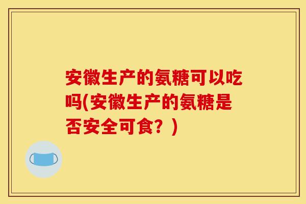 安徽生产的氨糖可以吃吗(安徽生产的氨糖是否安全可食?)-第1张图片-关节骑士 安徽生产的氨糖可以吃吗(安徽生产的氨糖是否安全可食?)-第1张图片-关节骑士