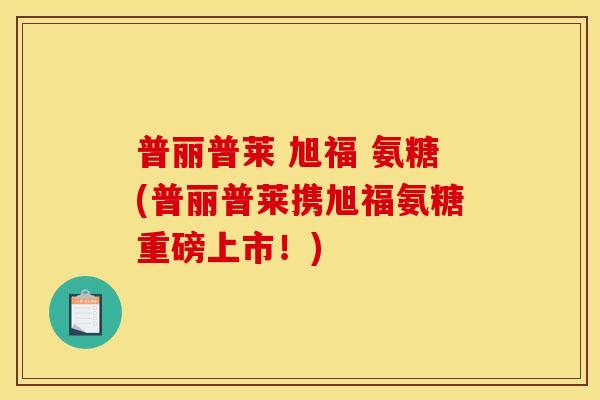 普丽普莱 旭福 氨糖(普丽普莱携旭福氨糖重磅上市！)