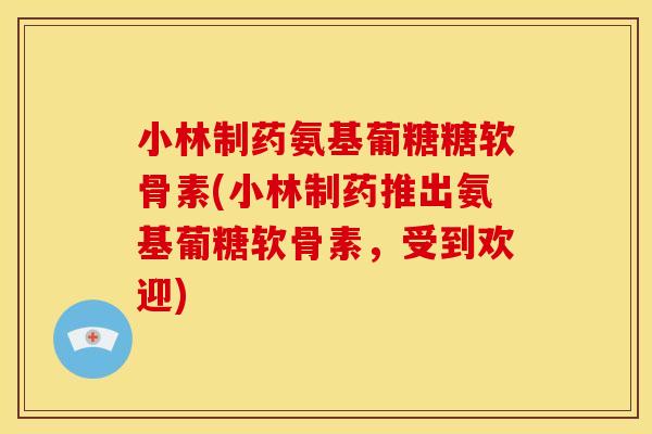 小林制药氨基葡糖糖软骨素(小林制药推出氨基葡糖软骨素，受到欢迎)