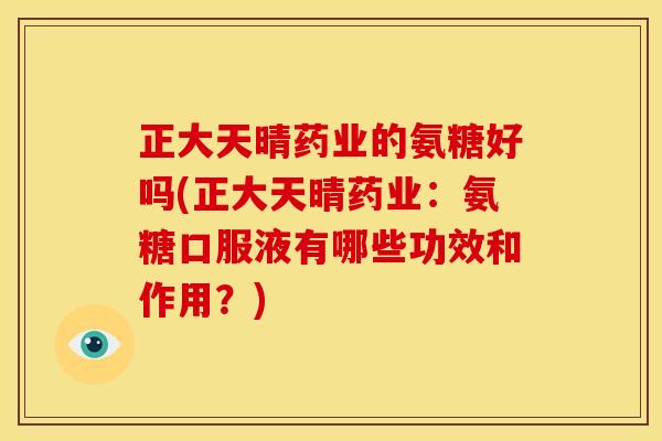 正大天晴药业的氨糖好吗(正大天晴药业：氨糖口服液有哪些功效和作用？)